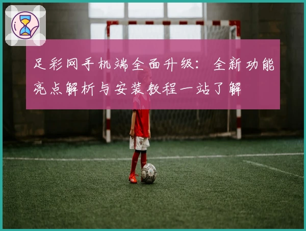 足彩网手机端全面升级：全新功能亮点解析与安装教程一站了解