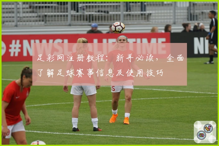 足彩网注册教程：新手必读，全面了解足球赛事信息及使用技巧