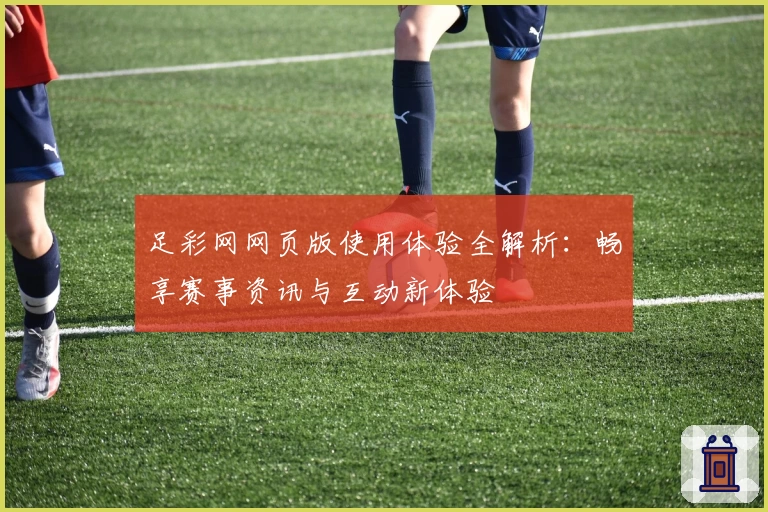 足彩网网页版使用体验全解析：畅享赛事资讯与互动新体验